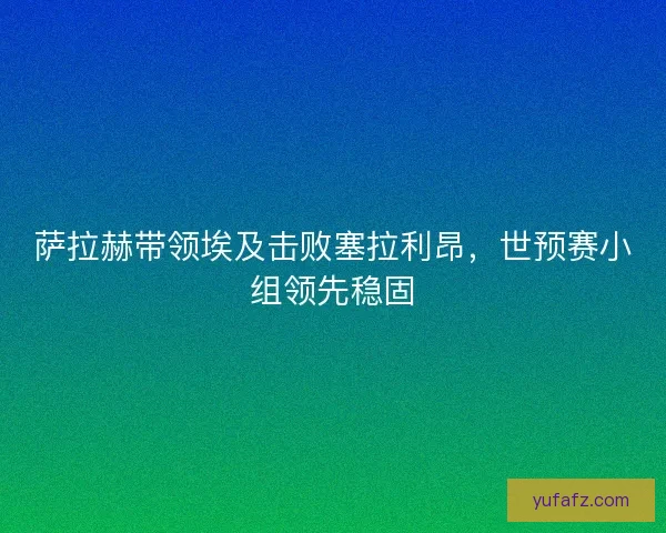 萨拉赫带领埃及击败塞拉利昂，世预赛小组领先稳固