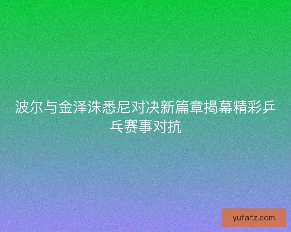 波尔与金泽洙悉尼对决新篇章揭幕精彩乒乓赛事对抗