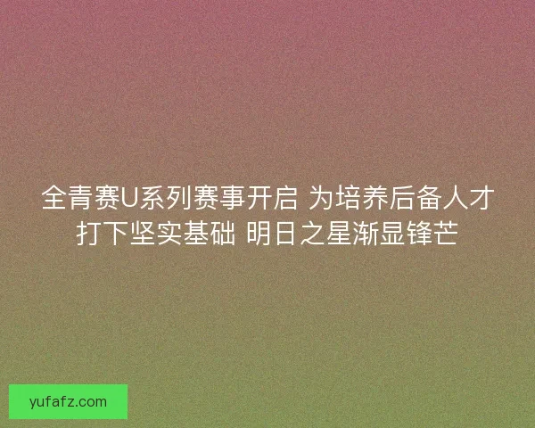全青赛U系列赛事开启 为培养后备人才打下坚实基础 明日之星渐显锋芒