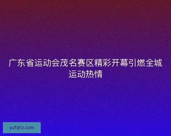 广东省运动会茂名赛区精彩开幕引燃全城运动热情